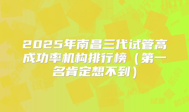 2025年南昌三代试管高成功率机构排行榜（第一名肯定想不到）