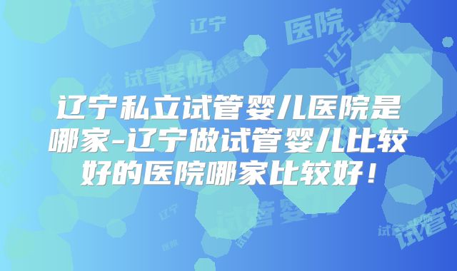辽宁私立试管婴儿医院是哪家-辽宁做试管婴儿比较好的医院哪家比较好！
