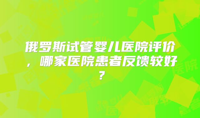俄罗斯试管婴儿医院评价，哪家医院患者反馈较好？