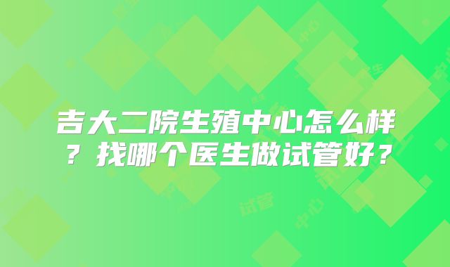 吉大二院生殖中心怎么样？找哪个医生做试管好？