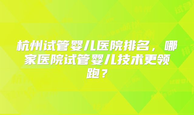 杭州试管婴儿医院排名，哪家医院试管婴儿技术更领跑？