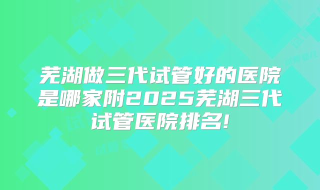 芜湖做三代试管好的医院是哪家附2025芜湖三代试管医院排名!