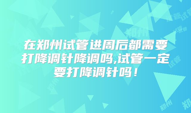 在郑州试管进周后都需要打降调针降调吗,试管一定要打降调针吗！
