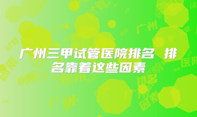 广州三甲试管医院排名 排名靠着这些因素