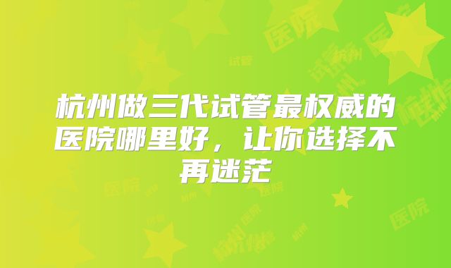 杭州做三代试管最权威的医院哪里好，让你选择不再迷茫