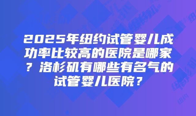 2025年纽约试管婴儿成功率比较高的医院是哪家？洛杉矶有哪些有名气的试管婴儿医院？