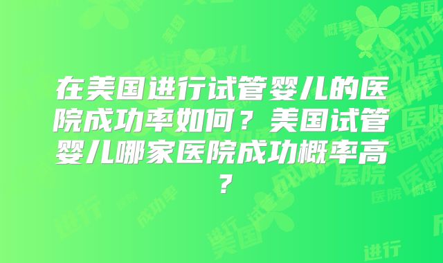 在美国进行试管婴儿的医院成功率如何？美国试管婴儿哪家医院成功概率高？
