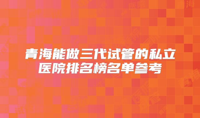 青海能做三代试管的私立医院排名榜名单参考