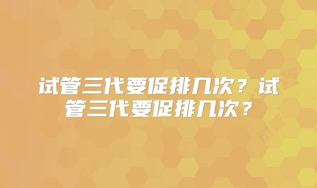 试管三代要促排几次?试管三代要促排几次?