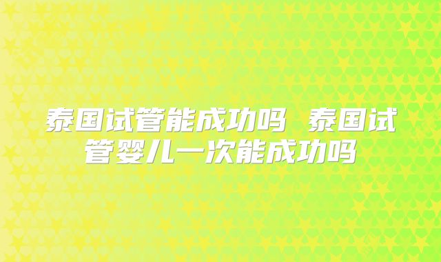 泰国试管能成功吗 泰国试管婴儿一次能成功吗