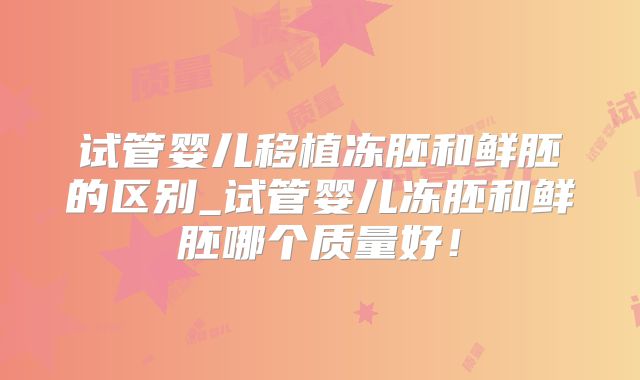 试管婴儿移植冻胚和鲜胚的区别_试管婴儿冻胚和鲜胚哪个质量好！