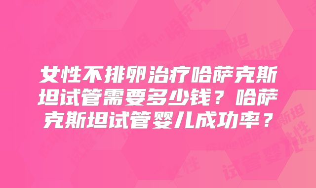 女性不排卵治疗哈萨克斯坦试管需要多少钱？哈萨克斯坦试管婴儿成功率？