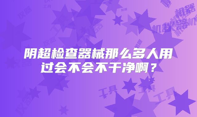 阴超检查器械那么多人用过会不会不干净啊？