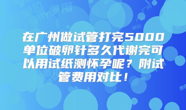 在广州做试管打完5000单位破卵针多久代谢完可以用试纸测怀孕呢？附试管费用对比！