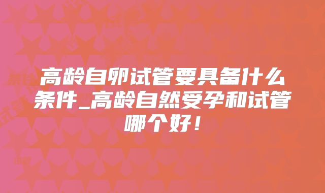 高龄自卵试管要具备什么条件_高龄自然受孕和试管哪个好！