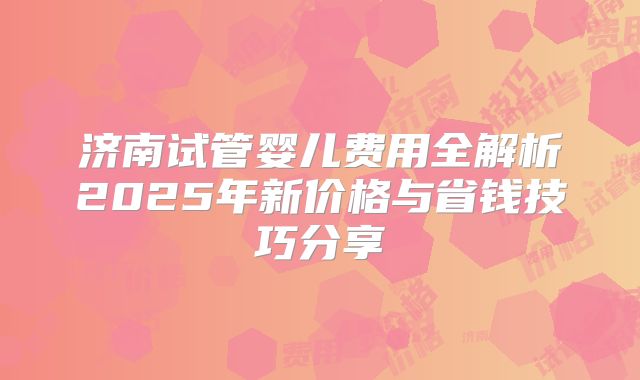 济南试管婴儿费用全解析2025年新价格与省钱技巧分享
