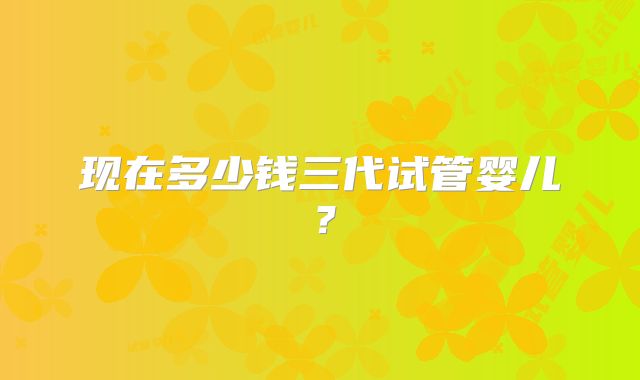 现在多少钱三代试管婴儿？