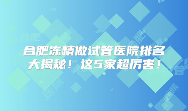 合肥冻精做试管医院排名大揭秘！这5家超厉害！