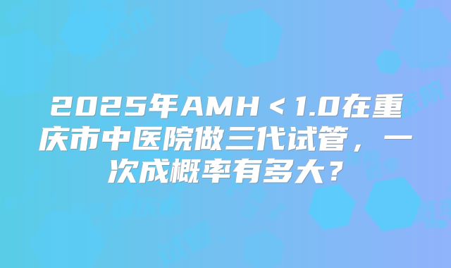 2025年AMH＜1.0在重庆市中医院做三代试管，一次成概率有多大？