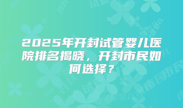2025年开封试管婴儿医院排名揭晓，开封市民如何选择？