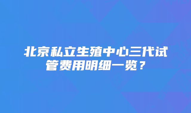 北京私立生殖中心三代试管费用明细一览？