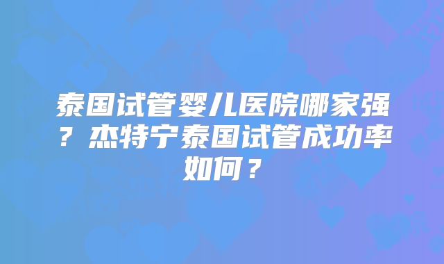 泰国试管婴儿医院哪家强？杰特宁泰国试管成功率如何？