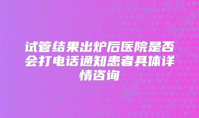 试管结果出炉后医院是否会打电话通知患者具体详情咨询