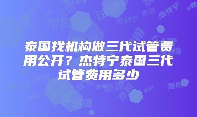 泰国找机构做三代试管费用公开?杰特宁泰国三代试管费用多少