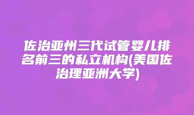 佐治亚州三代试管婴儿排名前三的私立机构(美国佐治理亚洲大学)