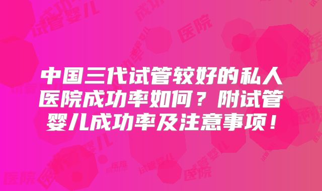 中国三代试管较好的私人医院成功率如何？附试管婴儿成功率及注意事项！