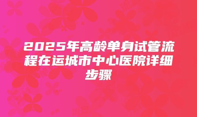 2025年高龄单身试管流程在运城市中心医院详细步骤