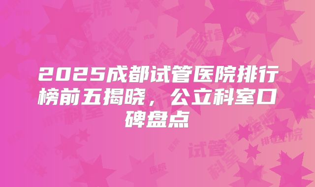 2025成都试管医院排行榜前五揭晓，公立科室口碑盘点