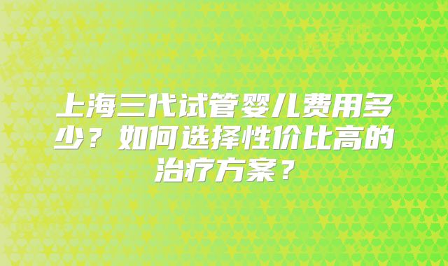 上海三代试管婴儿费用多少?如何选择性价比高的治疗方案?