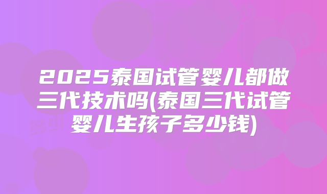 2025泰国试管婴儿都做三代技术吗(泰国三代试管婴儿生孩子多少钱)