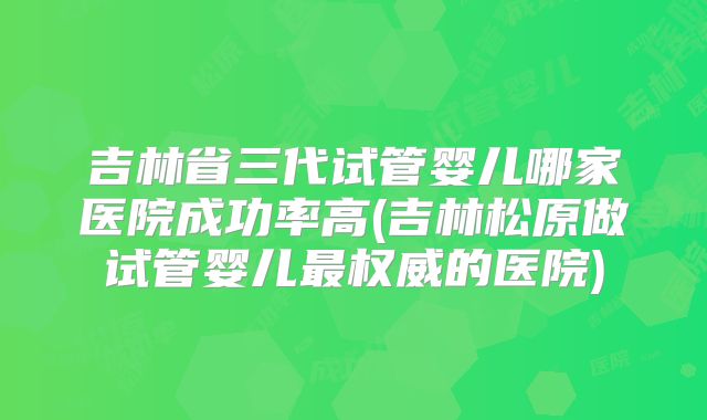 吉林省三代试管婴儿哪家医院成功率高(吉林松原做试管婴儿最权威的医院)