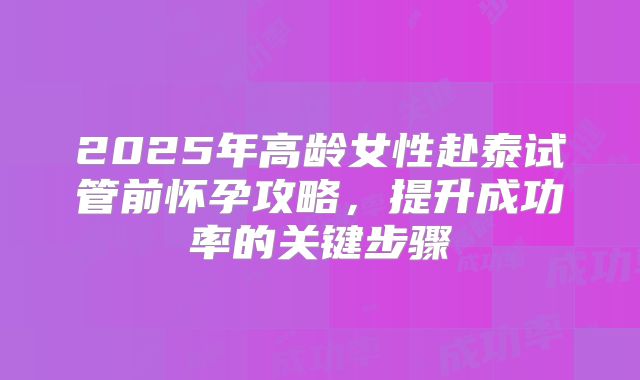 2025年高龄女性赴泰试管前怀孕攻略，提升成功率的关键步骤