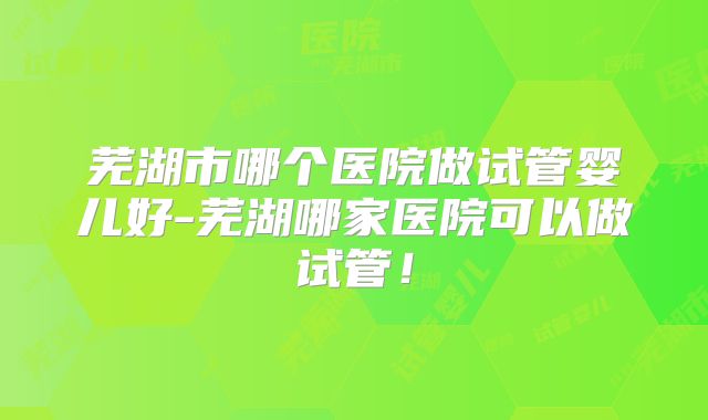 芜湖市哪个医院做试管婴儿好-芜湖哪家医院可以做试管！