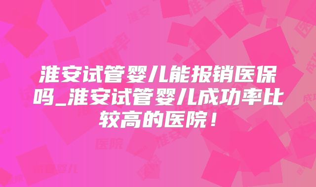淮安试管婴儿能报销医保吗_淮安试管婴儿成功率比较高的医院！