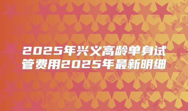 2025年兴义高龄单身试管费用2025年最新明细