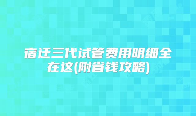 宿迁三代试管费用明细全在这(附省钱攻略)