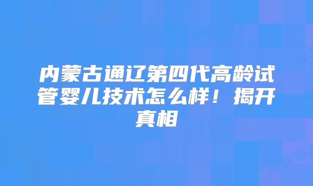 内蒙古通辽第四代高龄试管婴儿技术怎么样！揭开真相
