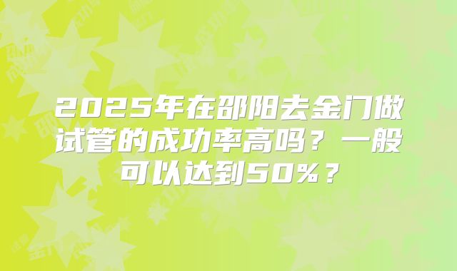 2025年在邵阳去金门做试管的成功率高吗？一般可以达到50%？