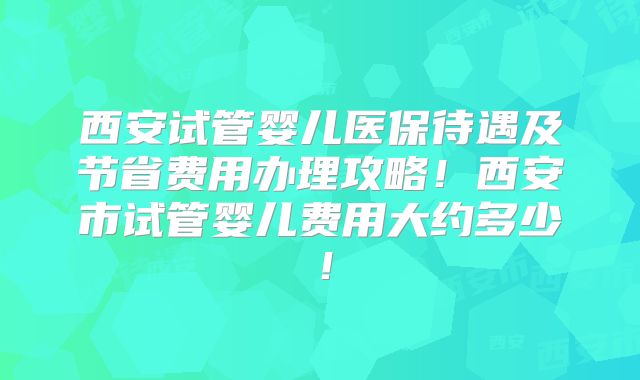 西安试管婴儿医保待遇及节省费用办理攻略！西安市试管婴儿费用大约多少！