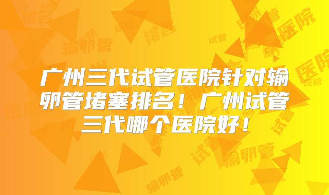 广州三代试管医院针对输卵管堵塞排名！广州试管三代哪个医院好！