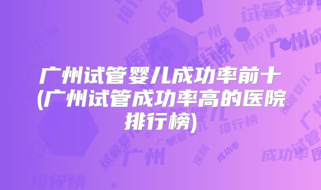 广州试管婴儿成功率前十(广州试管成功率高的医院排行榜)
