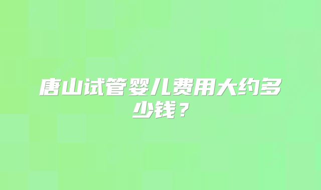 唐山试管婴儿费用大约多少钱？