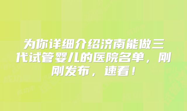 为你详细介绍济南能做三代试管婴儿的医院名单，刚刚发布，速看！