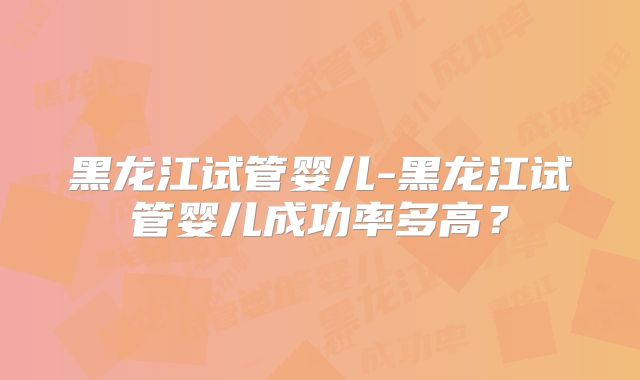 黑龙江试管婴儿-黑龙江试管婴儿成功率多高？