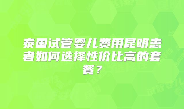 泰国试管婴儿费用昆明患者如何选择性价比高的套餐？
