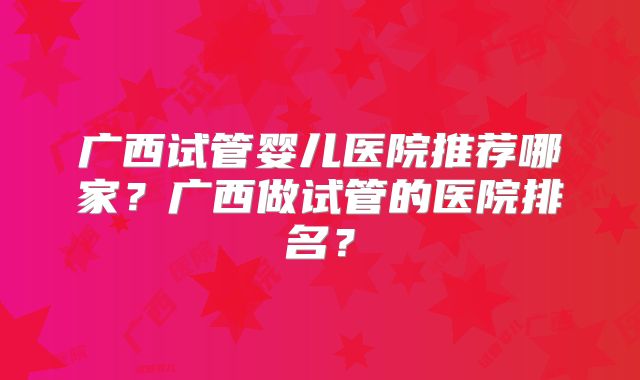 广西试管婴儿医院推荐哪家？广西做试管的医院排名？